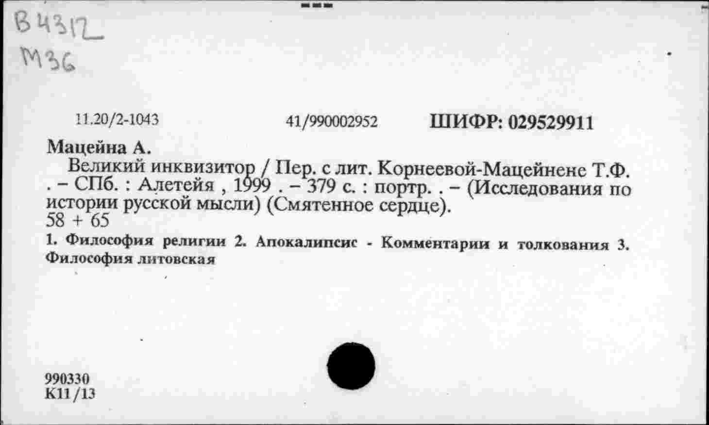 ﻿11.20/2-1043	41/990002952 ШИФР: 029529911
Мацейна А.
Великий инквизитор / Пер. с лит. Корнеевой-Мацейненс Т.Ф. . - СПб. : Алетейя , 1999 . - 379 с. : портр. . - (Исследования по истории русской мысли) (Смятенное сердце).
58 + 65
1. Философия религии 2. Апокалипсис - Комментарии и толкования 3. Философия литовская
990330
КП /13